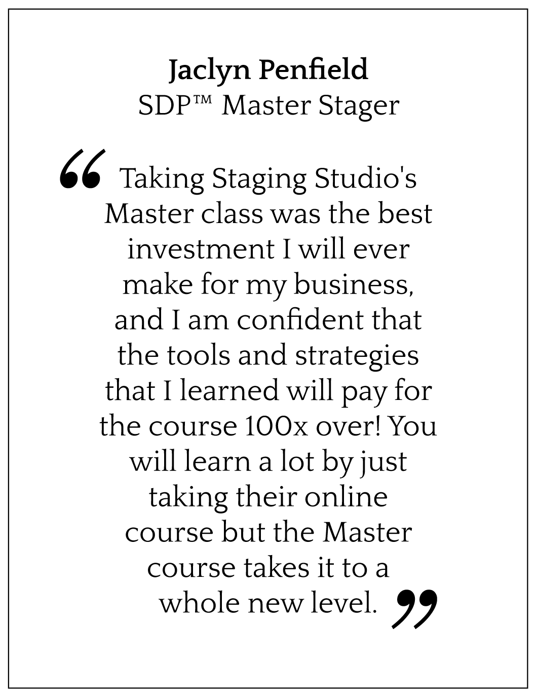 Taking Staging Studio's Master class was the best investment I will ever make for my business, and I am confident that the tools and strategies that I learned will pay for the course 100x over! You will learn a lot by just taking their online course but the Master course takes it to a whole new level.