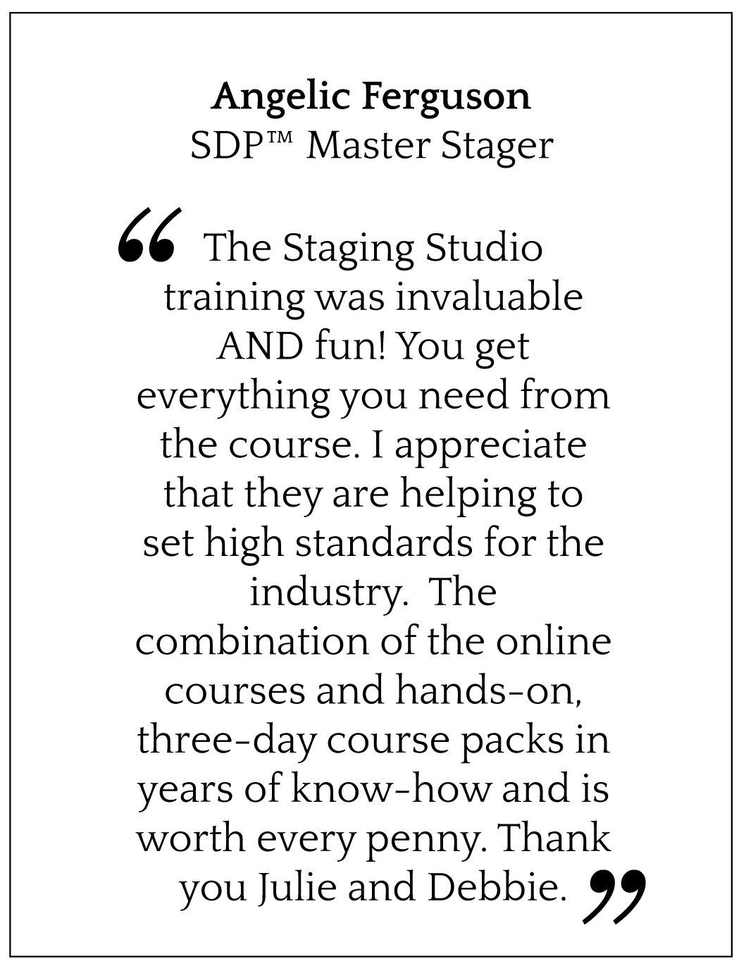 The Staging Studio training was invaluable AND fun! You get everything you need from the course. I appreciate that they are helping to set high standards for the industry. The combination of the online courses and hands-on, three-day course packs in years of know-how and is worth every penny. Thank you Julie and Debbie.