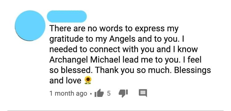There are no words to express my gratitude to my Angels and to you. I needed to connect with you and I know Archangel Michael lead me to you. I feel so blessed. Thank you so much. Blessings and love 🌻